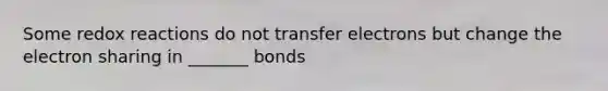 Some redox reactions do not transfer electrons but change the electron sharing in _______ bonds