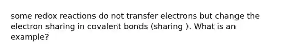 some redox reactions do not transfer electrons but change the electron sharing in covalent bonds (sharing ). What is an example?