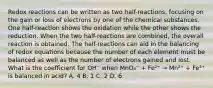 Redox reactions can be written as two half-reactions, focusing on the gain or loss of electrons by one of the chemical substances. One half-reaction shows the oxidation while the other shows the reduction. When the two half-reactions are combined, the overall reaction is obtained. The half-reactions can aid in the balancing of redox equations because the number of each element must be balanced as well as the number of electrons gained and lost. What is the coefficient for OH⁻ when MnO₄⁻ + Fe²⁺ → Mn²⁺ + Fe³⁺ is balanced in acid? A. 4 B. 1 C. 2 D. 6