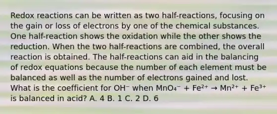 Redox reactions can be written as two half-reactions, focusing on the gain or loss of electrons by one of the chemical substances. One half-reaction shows the oxidation while the other shows the reduction. When the two half-reactions are combined, the overall reaction is obtained. The half-reactions can aid in the balancing of redox equations because the number of each element must be balanced as well as the number of electrons gained and lost. What is the coefficient for OH⁻ when MnO₄⁻ + Fe²⁺ → Mn²⁺ + Fe³⁺ is balanced in acid? A. 4 B. 1 C. 2 D. 6