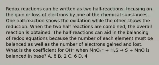 Redox reactions can be written as two half-reactions, focusing on the gain or loss of electrons by one of the chemical substances. One half-reaction shows the oxidation while the other shows the reduction. When the two half-reactions are combined, the overall reaction is obtained. The half-reactions can aid in the balancing of redox equations because the number of each element must be balanced as well as the number of electrons gained and lost. What is the coefficient for OH⁻ when MnO₄⁻ + H₂S → S + MnO is balanced in base? A. 8 B. 2 C. 6 D. 4