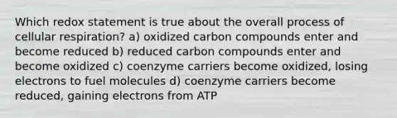 Which redox statement is true about the overall process of <a href='https://www.questionai.com/knowledge/k1IqNYBAJw-cellular-respiration' class='anchor-knowledge'>cellular respiration</a>? a) oxidized carbon compounds enter and become reduced b) reduced carbon compounds enter and become oxidized c) coenzyme carriers become oxidized, losing electrons to fuel molecules d) coenzyme carriers become reduced, gaining electrons from ATP