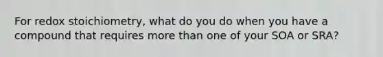 For redox stoichiometry, what do you do when you have a compound that requires more than one of your SOA or SRA?