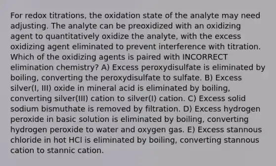 For redox titrations, the oxidation state of the analyte may need adjusting. The analyte can be preoxidized with an oxidizing agent to quantitatively oxidize the analyte, with the excess oxidizing agent eliminated to prevent interference with titration. Which of the oxidizing agents is paired with INCORRECT elimination chemistry? A) Excess peroxydisulfate is eliminated by boiling, converting the peroxydisulfate to sulfate. B) Excess silver(I, III) oxide in mineral acid is eliminated by boiling, converting silver(III) cation to silver(I) cation. C) Excess solid sodium bismuthate is removed by filtration. D) Excess hydrogen peroxide in basic solution is eliminated by boiling, converting hydrogen peroxide to water and oxygen gas. E) Excess stannous chloride in hot HCl is eliminated by boiling, converting stannous cation to stannic cation.