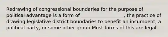 Redrawing of congressional boundaries for the purpose of political advantage is a form of __________________, the practice of drawing legislative district boundaries to benefit an incumbent, a political party, or some other group Most forms of this are legal