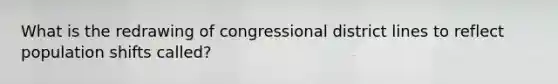 What is the redrawing of congressional district lines to reflect population shifts called?