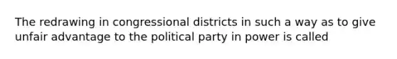 The redrawing in congressional districts in such a way as to give unfair advantage to the political party in power is called