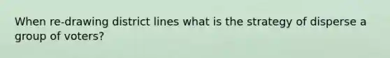 When re-drawing district lines what is the strategy of disperse a group of voters?
