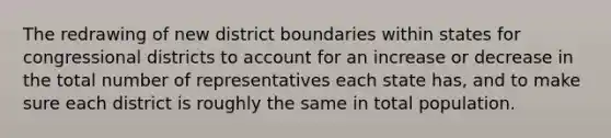 The redrawing of new district boundaries within states for congressional districts to account for an increase or decrease in the total number of representatives each state has, and to make sure each district is roughly the same in total population.