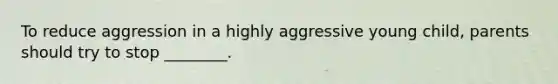 To reduce aggression in a highly aggressive young child, parents should try to stop ________.
