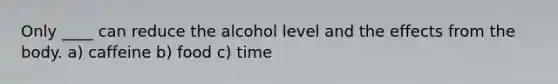 Only ____ can reduce the alcohol level and the effects from the body. a) caffeine b) food c) time