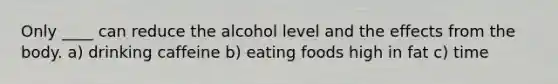 Only ____ can reduce the alcohol level and the effects from the body. a) drinking caffeine b) eating foods high in fat c) time