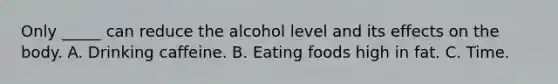 Only _____ can reduce the alcohol level and its effects on the body. A. Drinking caffeine. B. Eating foods high in fat. C. Time.