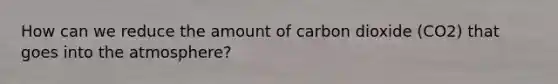 How can we reduce the amount of carbon dioxide (CO2) that goes into the atmosphere?