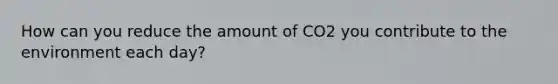 How can you reduce the amount of CO2 you contribute to the environment each day?