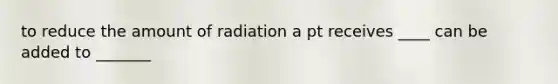 to reduce the amount of radiation a pt receives ____ can be added to _______