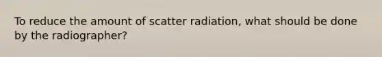 To reduce the amount of scatter radiation, what should be done by the radiographer?