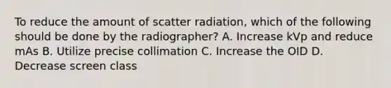 To reduce the amount of scatter radiation, which of the following should be done by the radiographer? A. Increase kVp and reduce mAs B. Utilize precise collimation C. Increase the OID D. Decrease screen class