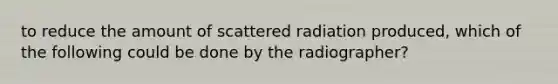 to reduce the amount of scattered radiation produced, which of the following could be done by the radiographer?