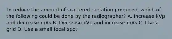 To reduce the amount of scattered radiation produced, which of the following could be done by the radiographer? A. Increase kVp and decrease mAs B. Decrease kVp and increase mAs C. Use a grid D. Use a small focal spot