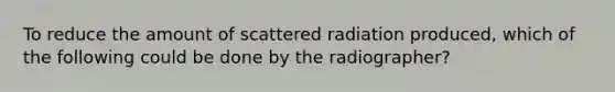 To reduce the amount of scattered radiation produced, which of the following could be done by the radiographer?