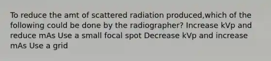 To reduce the amt of scattered radiation produced,which of the following could be done by the radiographer? Increase kVp and reduce mAs Use a small focal spot Decrease kVp and increase mAs Use a grid