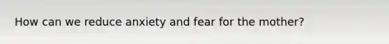 How can we reduce anxiety and fear for the mother?