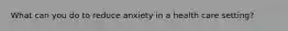 What can you do to reduce anxiety in a health care setting?