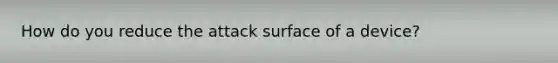 How do you reduce the attack surface of a device?