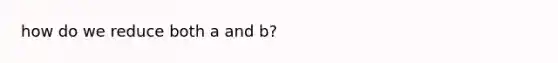 how do we reduce both a and b?