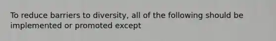 To reduce barriers to diversity, all of the following should be implemented or promoted except