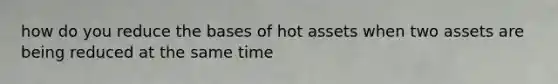 how do you reduce the bases of hot assets when two assets are being reduced at the same time