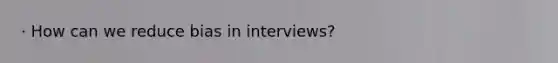 · How can we reduce bias in interviews?