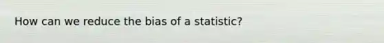 How can we reduce the bias of a statistic?