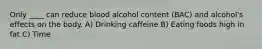 Only ____ can reduce blood alcohol content (BAC) and alcohol's effects on the body. A) Drinking caffeine B) Eating foods high in fat C) Time