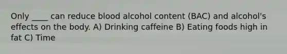 Only ____ can reduce blood alcohol content (BAC) and alcohol's effects on the body. A) Drinking caffeine B) Eating foods high in fat C) Time