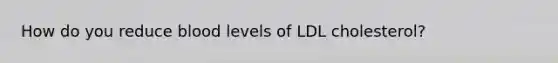 How do you reduce blood levels of LDL cholesterol?