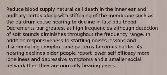 Reduce blood supply natural cell death in the inner ear and auditory cortex along with stiffening of the membrane such as the eardrum cause hearing to decline in late adulthood. Decrements our greatest at high frequencies although detection of soft sounds diminishes throughout the frequency range. In addition responsiveness to startling noises lessons and discriminating complex tone patterns becomes harder. As hearing declines older people report lower self efficacy more loneliness and depressive symptoms and a smaller social network then they are normally hearing peers.