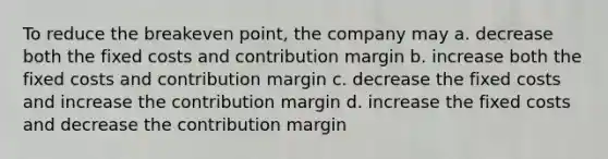 To reduce the breakeven point, the company may a. decrease both the fixed costs and contribution margin b. increase both the fixed costs and contribution margin c. decrease the fixed costs and increase the contribution margin d. increase the fixed costs and decrease the contribution margin