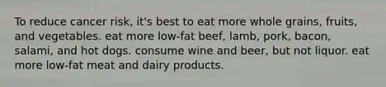 To reduce cancer risk, it's best to eat more whole grains, fruits, and vegetables. eat more low-fat beef, lamb, pork, bacon, salami, and hot dogs. consume wine and beer, but not liquor. eat more low-fat meat and dairy products.