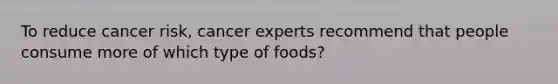 To reduce cancer risk, cancer experts recommend that people consume more of which type of foods?