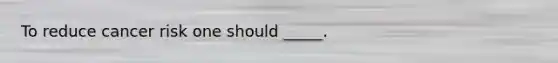 To reduce cancer risk one should _____.