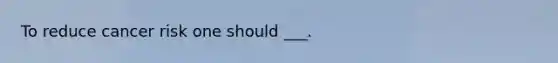 To reduce cancer risk one should ___.