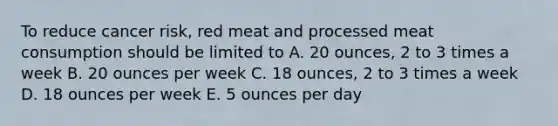 To reduce cancer risk, red meat and processed meat consumption should be limited to A. 20 ounces, 2 to 3 times a week B. 20 ounces per week C. 18 ounces, 2 to 3 times a week D. 18 ounces per week E. 5 ounces per day