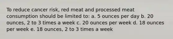 To reduce cancer risk, red meat and processed meat consumption should be limited to: a. 5 ounces per day b. 20 ounces, 2 to 3 times a week c. 20 ounces per week d. 18 ounces per week e. 18 ounces, 2 to 3 times a week