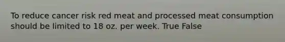 To reduce cancer risk red meat and processed meat consumption should be limited to 18 oz. per week. True False