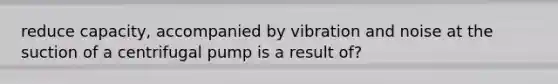 reduce capacity, accompanied by vibration and noise at the suction of a centrifugal pump is a result of?