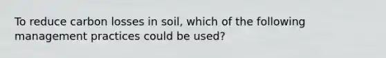 To reduce carbon losses in soil, which of the following management practices could be used?