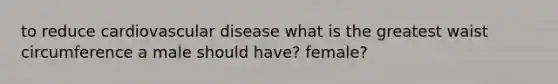 to reduce cardiovascular disease what is the greatest waist circumference a male should have? female?