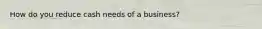 How do you reduce cash needs of a business?